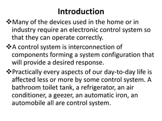 Introduction
Many of the devices used in the home or in
industry require an electronic control system so
that they can operate correctly.
A control system is interconnection of
components forming a system configuration that
will provide a desired response.
Practically every aspects of our day-to-day life is
affected less or more by some control system. A
bathroom toilet tank, a refrigerator, an air
conditioner, a geezer, an automatic iron, an
automobile all are control system.
 