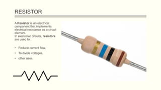 RESISTOR
A Resistor is an electrical
component that implements
electrical resistance as a circuit
element.
In electronic circuits, resistors
are used to :
• Reduce current flow,
• To divide voltages,
• other uses.