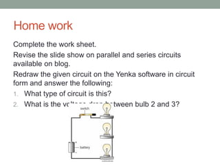 Home work
Complete the work sheet.
Revise the slide show on parallel and series circuits
available on blog.
Redraw the given circuit on the Yenka software in circuit
form and answer the following:
1. What type of circuit is this?
2. What is the voltage drop between bulb 2 and 3?
 