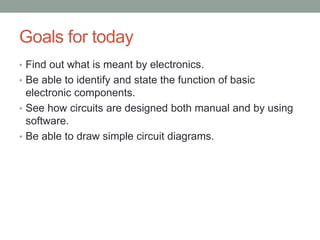 Goals for today
• Find out what is meant by electronics.
• Be able to identify and state the function of basic
  electronic components.
• See how circuits are designed both manual and by using
  software.
• Be able to draw simple circuit diagrams.
 
