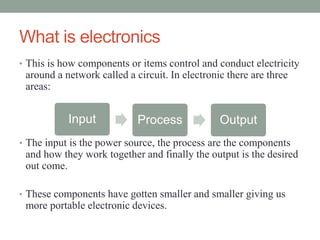 What is electronics
• This is how components or items control and conduct electricity
 around a network called a circuit. In electronic there are three
 areas:


           Input            Process             Output
• The input is the power source, the process are the components
 and how they work together and finally the output is the desired
 out come.

• These components have gotten smaller and smaller giving us
 more portable electronic devices.
 