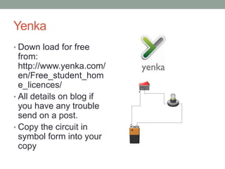 Yenka
• Down load for free
  from:
  http://www.yenka.com/
  en/Free_student_hom
  e_licences/
• All details on blog if
  you have any trouble
  send on a post.
• Copy the circuit in
  symbol form into your
  copy
 