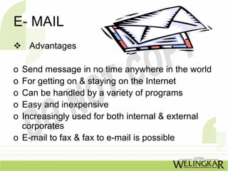 E- MAIL
    Advantages

o Send message in no time anywhere in the world
o For getting on & staying on the Internet
o Can be handled by a variety of programs
o Easy and inexpensive
o Increasingly used for both internal & external
  corporates
o E-mail to fax & fax to e-mail is possible
 