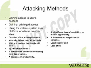 Attacking Methods
•   Gaining access to user’s
    account
•   Gaining privileged access
•   Using the victim‘s system as a
    platform for attacks on other         •   A significant loss of credibility or
    sites.                                    market opportunity.
•   Duration of the accomplishment :      •   A buisness no longer able to
•   Manually in less than 45 seconds          complete.
•   With automation, the time is still    •   Legal liability and
    less.                                 •   Loss of life
•   By the attack varies :
•   A minnor loss of time in recovering
    from the problem .
•   A decrease in productivity.
 