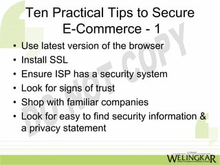 Ten Practical Tips to Secure
         E-Commerce - 1
•   Use latest version of the browser
•   Install SSL
•   Ensure ISP has a security system
•   Look for signs of trust
•   Shop with familiar companies
•   Look for easy to find security information &
    a privacy statement
 