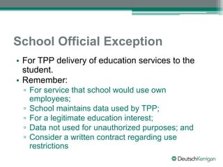 School Official Exception
• For TPP delivery of education services to the
student.
• Remember:
▫ For service that school would use own
employees;
▫ School maintains data used by TPP;
▫ For a legitimate education interest;
▫ Data not used for unauthorized purposes; and
▫ Consider a written contract regarding use
restrictions
 