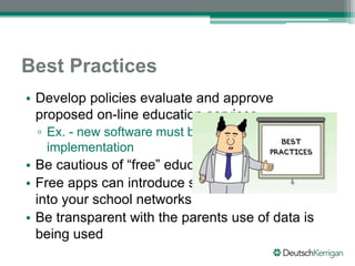 Best Practices
• Develop policies evaluate and approve
proposed on-line education services.
▫ Ex. - new software must be reviewed before
implementation
• Be cautious of “free” educational services
• Free apps can introduce security vulnerabilities
into your school networks
• Be transparent with the parents use of data is
being used
 