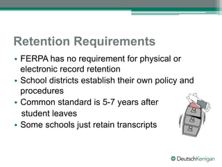 Retention Requirements
• FERPA has no requirement for physical or
electronic record retention
• School districts establish their own policy and
procedures
• Common standard is 5-7 years after
student leaves
• Some schools just retain transcripts
 