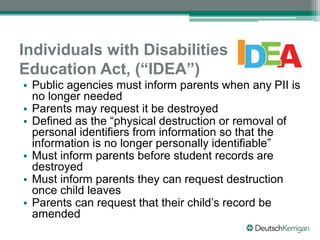 Individuals with Disabilities
Education Act, (“IDEA”)
• Public agencies must inform parents when any PII is
no longer needed
• Parents may request it be destroyed
• Defined as the “physical destruction or removal of
personal identifiers from information so that the
information is no longer personally identifiable”
• Must inform parents before student records are
destroyed
• Must inform parents they can request destruction
once child leaves
• Parents can request that their child’s record be
amended
 