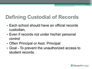 Defining Custodial of Records
• Each school should have an official records
custodian,
• Even if records not under his/her personal
control
• Often Principal or Asst. Principal
• Goal - To prevent the unauthorized access to
student records.
 