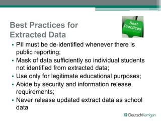 Best Practices for
Extracted Data
• PII must be de-identified whenever there is
public reporting;
• Mask of data sufficiently so individual students
not identified from extracted data;
• Use only for legitimate educational purposes;
• Abide by security and information release
requirements;
• Never release updated extract data as school
data
 