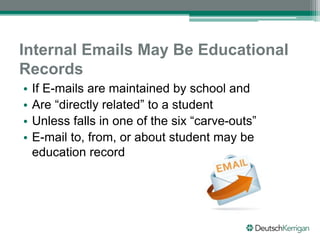 Internal Emails May Be Educational
Records
• If E-mails are maintained by school and
• Are “directly related” to a student
• Unless falls in one of the six “carve-outs”
• E-mail to, from, or about student may be
education record
 