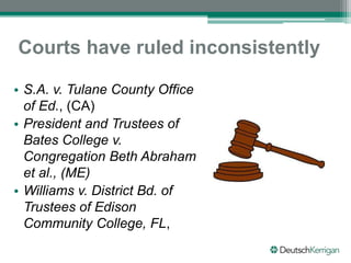 Courts have ruled inconsistently
• S.A. v. Tulane County Office
of Ed., (CA)
• President and Trustees of
Bates College v.
Congregation Beth Abraham
et al., (ME)
• Williams v. District Bd. of
Trustees of Edison
Community College, FL,
 