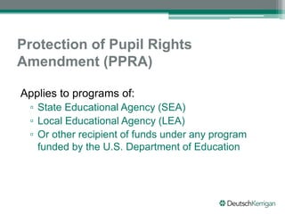 Protection of Pupil Rights
Amendment (PPRA)
Applies to programs of:
▫ State Educational Agency (SEA)
▫ Local Educational Agency (LEA)
▫ Or other recipient of funds under any program
funded by the U.S. Department of Education
 