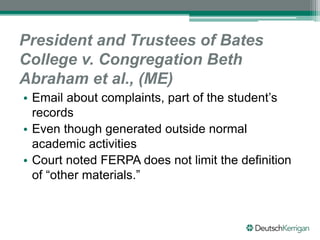 President and Trustees of Bates
College v. Congregation Beth
Abraham et al., (ME)
• Email about complaints, part of the student’s
records
• Even though generated outside normal
academic activities
• Court noted FERPA does not limit the definition
of “other materials.”
 
