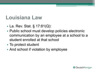 Louisiana Law
• La. Rev. Stat. § 17:81(Q):
• Public school must develop policies electronic
communication by an employee at a school to a
student enrolled at that school
• To protect student
• And school if violation by employee
 