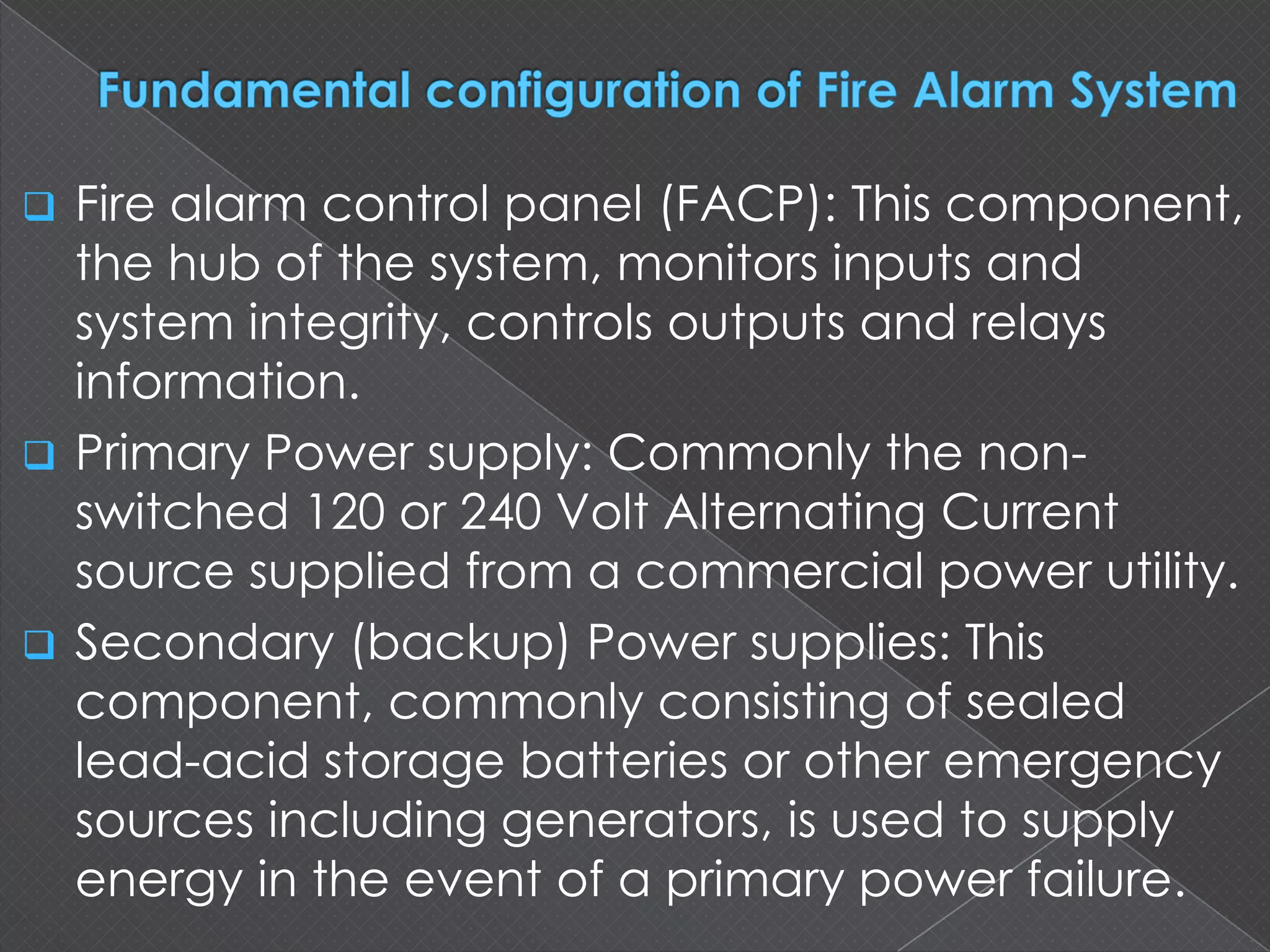  Fire alarm control panel (FACP): This
component, the hub of the system, monitors
inputs and system integrity, controls outputs and
relays information.
 Primary Power supply: Commonly the non-
switched 120 or 240 Volt Alternating Current
source supplied from a commercial power utility.
 Secondary (backup) Power supplies: This
component, commonly consisting of sealed
lead-acid storage batteries or other emergency
sources including generators, is used to supply
energy in the event of a primary power failure.
 