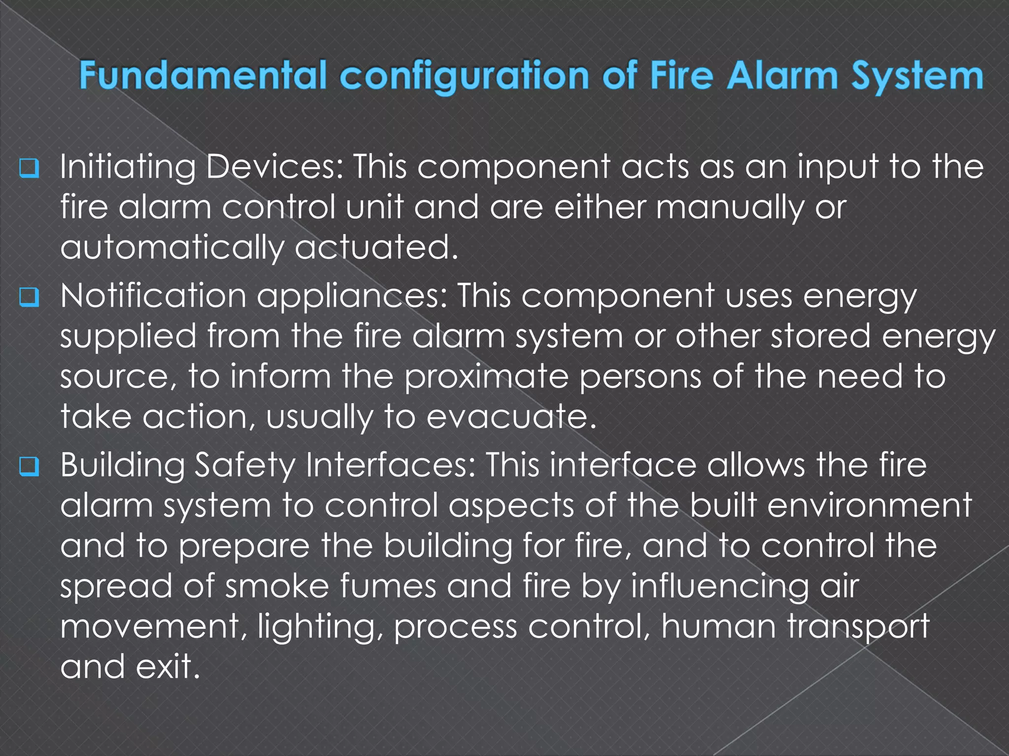  Initiating Devices: This component acts as an input to the
fire alarm control unit and are either manually or
automatically actuated.
 Notification appliances: This component uses energy
supplied from the fire alarm system or other stored energy
source, to inform the proximate persons of the need to
take action, usually to evacuate.
 Building Safety Interfaces: This interface allows the fire
alarm system to control aspects of the built environment
and to prepare the building for fire, and to control the
spread of smoke fumes and fire by influencing air
movement, lighting, process control, human transport
and exit.
 