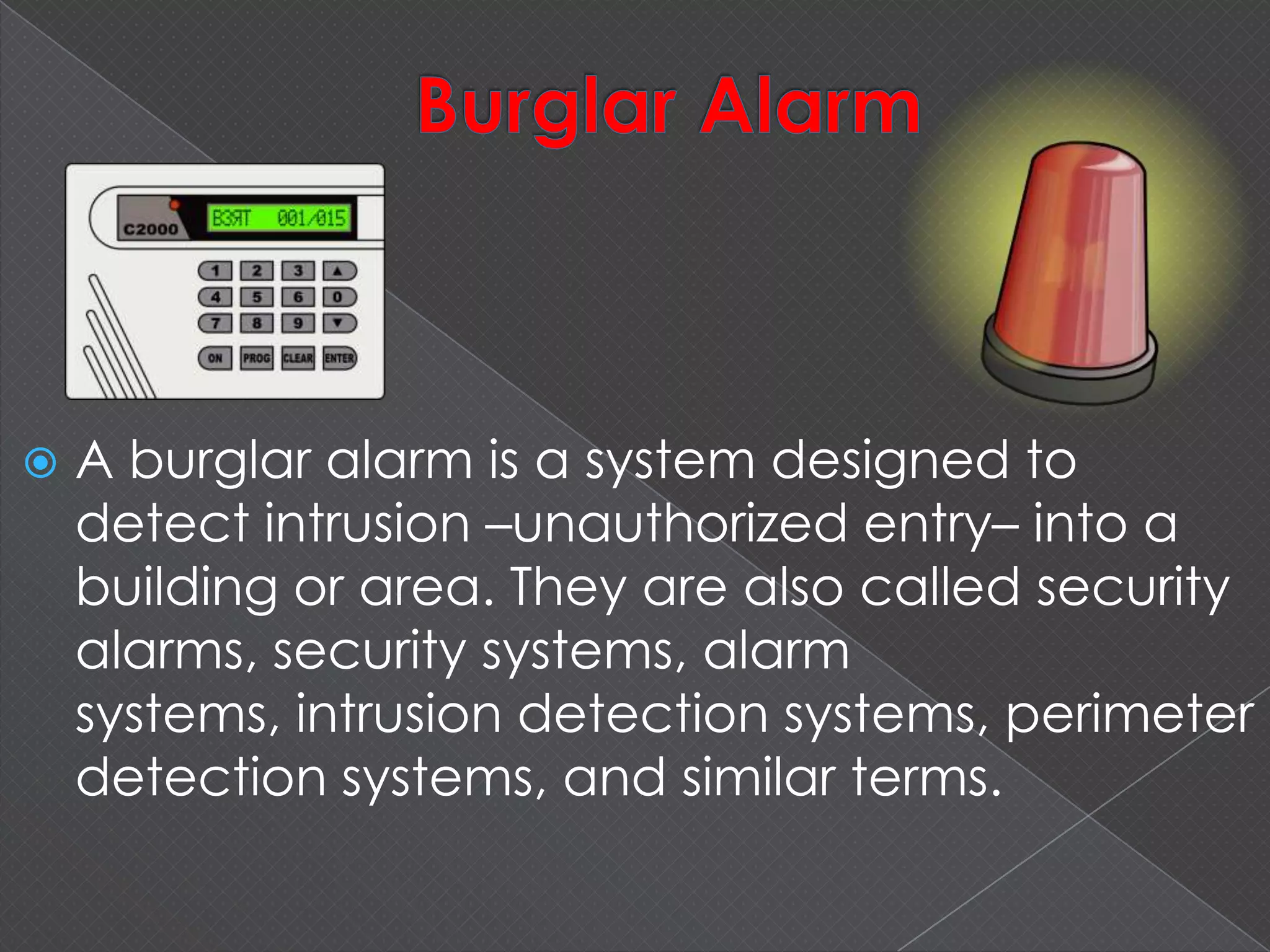  A burglar alarm is a system designed to
detect intrusion –unauthorized entry– into a
building or area. They are also called security
alarms, security systems, alarm
systems, intrusion detection systems, perimeter
detection systems, and similar terms.
 