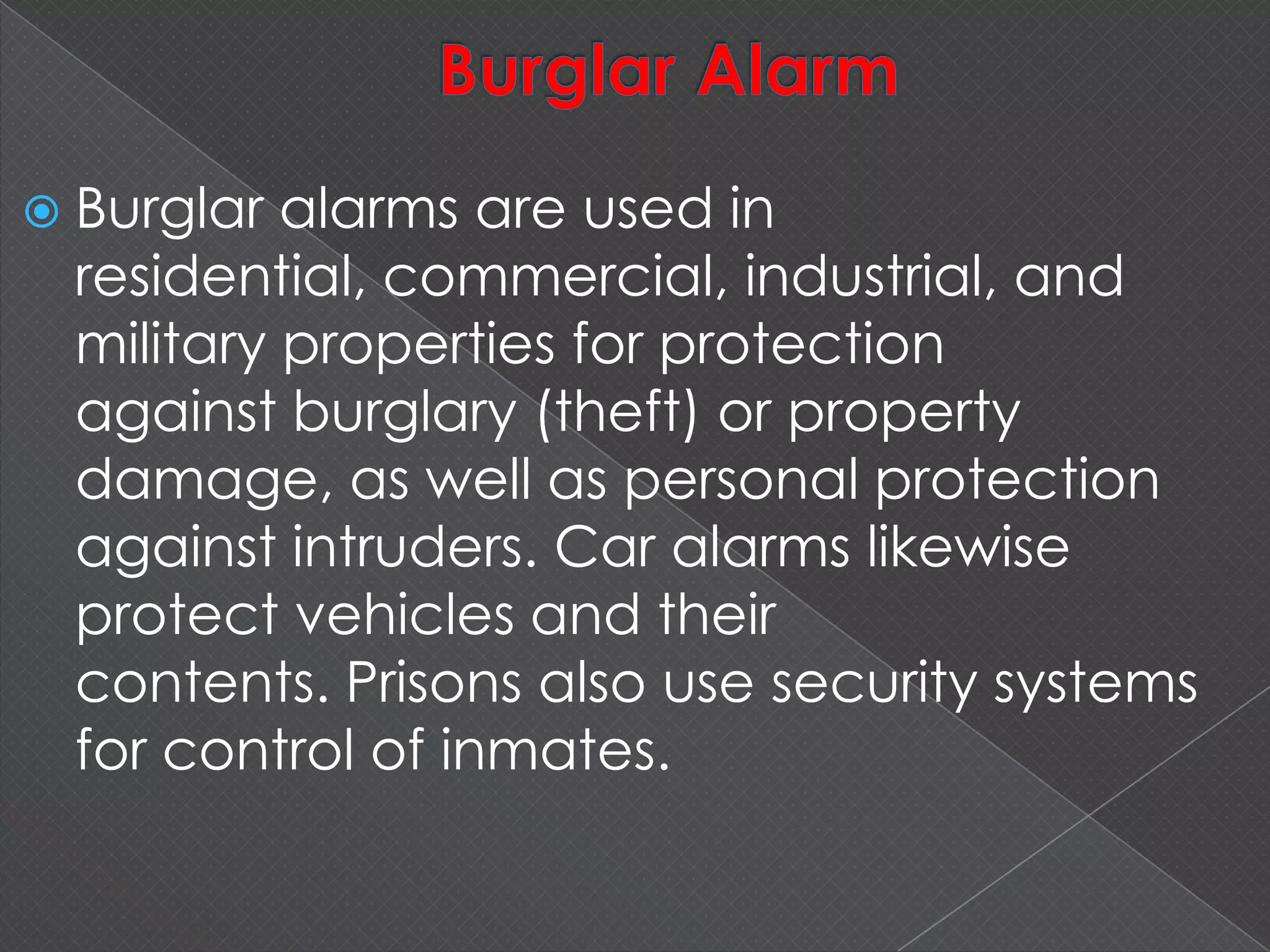  Burglar alarms are used in
residential, commercial, industrial, and
military properties for protection
against burglary (theft) or property
damage, as well as personal protection
against intruders. Car alarms likewise
protect vehicles and their
contents. Prisons also use security systems
for control of inmates.
 