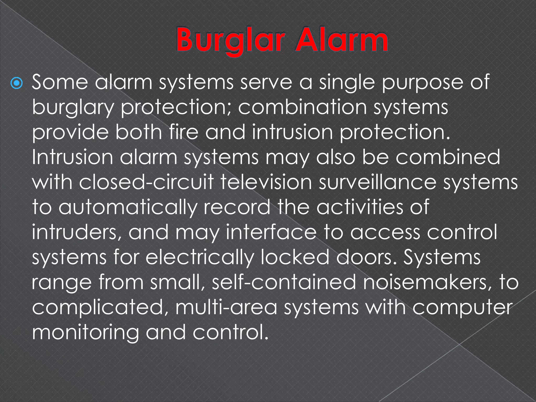  Some alarm systems serve a single purpose of
burglary protection; combination systems
provide both fire and intrusion protection.
Intrusion alarm systems may also be combined
with closed-circuit television surveillance systems
to automatically record the activities of
intruders, and may interface to access control
systems for electrically locked doors. Systems
range from small, self-contained noisemakers, to
complicated, multi-area systems with computer
monitoring and control.
 