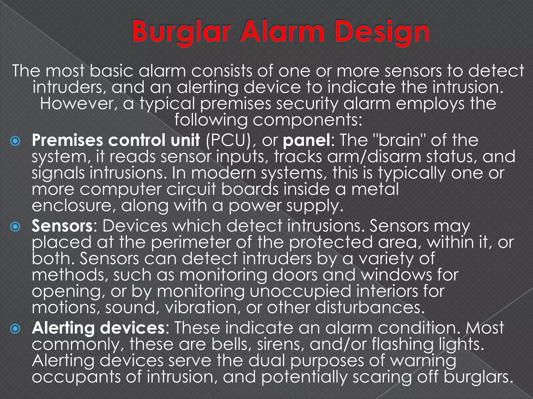 The most basic alarm consists of one or more sensors to detect
intruders, and an alerting device to indicate the intrusion.
However, a typical premises security alarm employs the
following components:
 Premises control unit (PCU), or panel: The "brain" of the
system, it reads sensor inputs, tracks arm/disarm status, and
signals intrusions. In modern systems, this is typically one or
more computer circuit boards inside a metal
enclosure, along with a power supply.
 Sensors: Devices which detect intrusions. Sensors may
placed at the perimeter of the protected area, within it, or
both. Sensors can detect intruders by a variety of
methods, such as monitoring doors and windows for
opening, or by monitoring unoccupied interiors for
motions, sound, vibration, or other disturbances.
 Alerting devices: These indicate an alarm condition. Most
commonly, these are bells, sirens, and/or flashing lights.
Alerting devices serve the dual purposes of warning
occupants of intrusion, and potentially scaring off burglars.
 