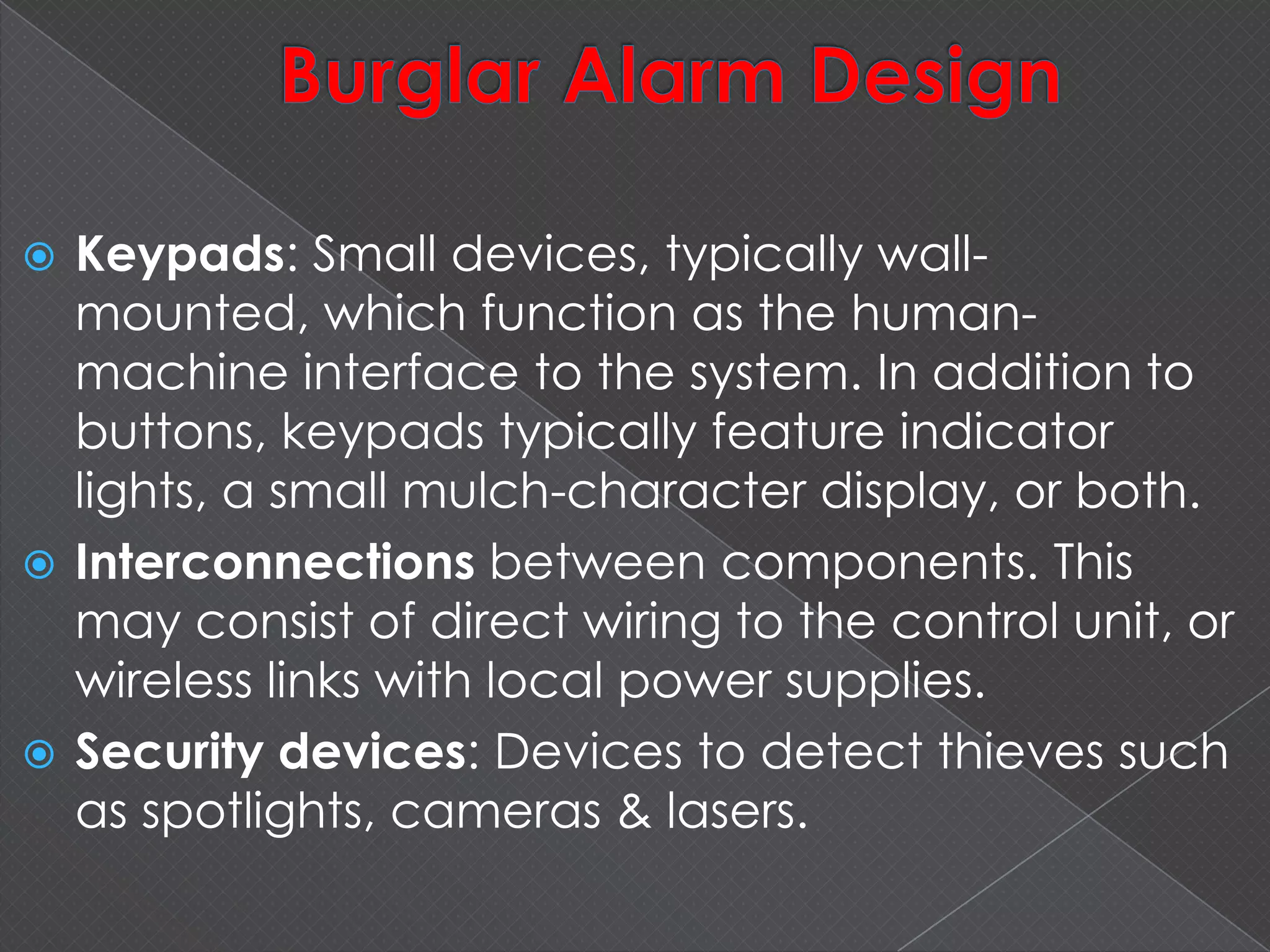  Keypads: Small devices, typically wall-
mounted, which function as the human-
machine interface to the system. In addition to
buttons, keypads typically feature indicator
lights, a small mulch-character display, or both.
 Interconnections between components. This
may consist of direct wiring to the control unit, or
wireless links with local power supplies.
 Security devices: Devices to detect thieves such
as spotlights, cameras & lasers.
 