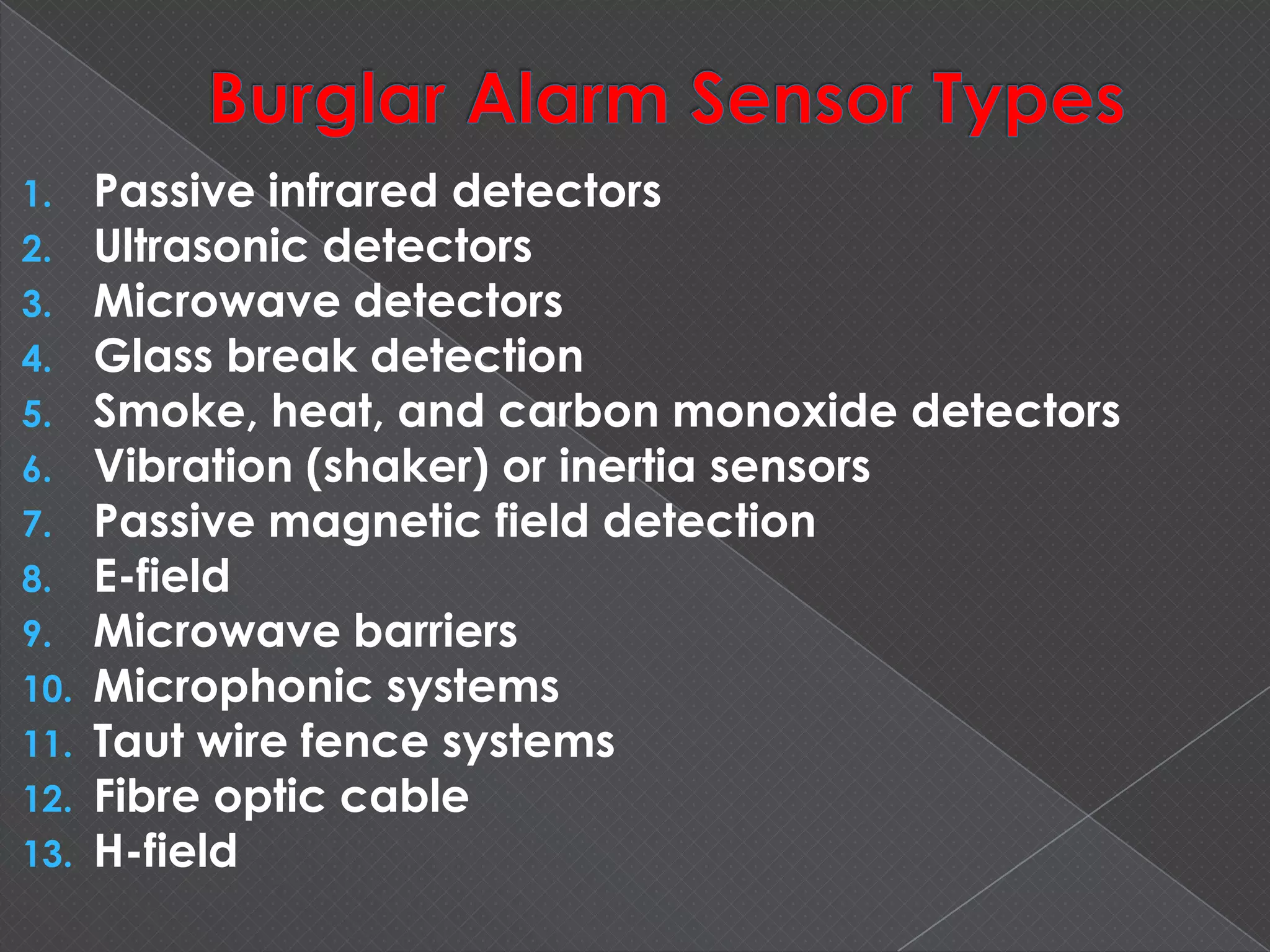 1. Passive infrared detectors
2. Ultrasonic detectors
3. Microwave detectors
4. Glass break detection
5. Smoke, heat, and carbon monoxide detectors
6. Vibration (shaker) or inertia sensors
7. Passive magnetic field detection
8. E-field
9. Microwave barriers
10. Microphonic systems
11. Taut wire fence systems
12. Fibre optic cable
13. H-field
 