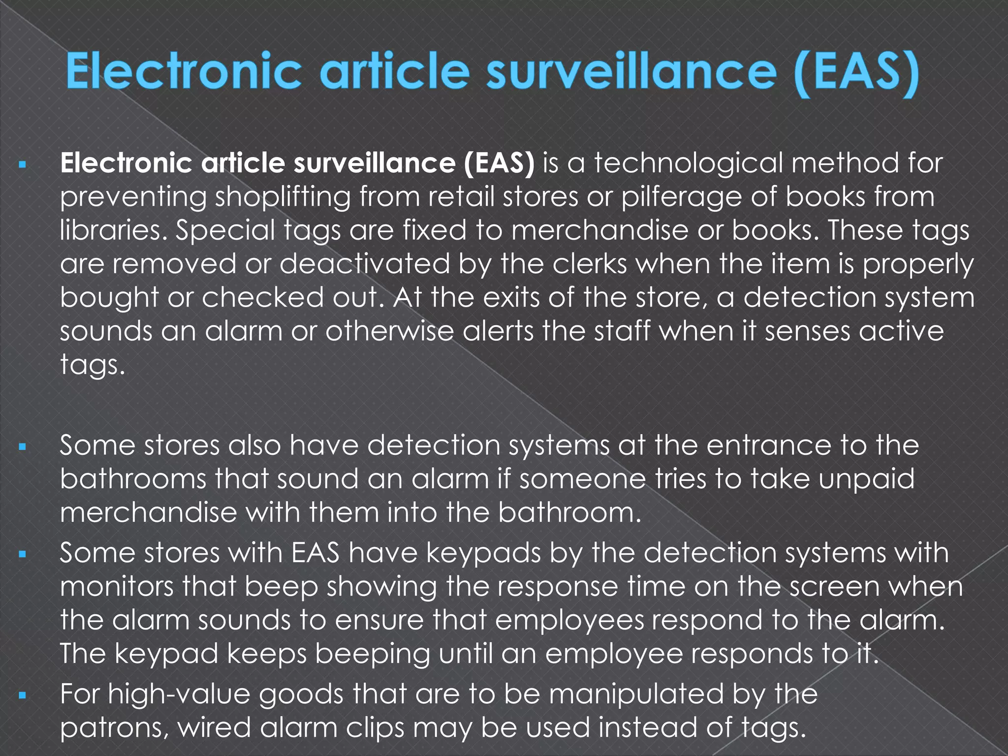  Electronic article surveillance (EAS) is a technological method for
preventing shoplifting from retail stores or pilferage of books from
libraries. Special tags are fixed to merchandise or books. These tags
are removed or deactivated by the clerks when the item is properly
bought or checked out. At the exits of the store, a detection system
sounds an alarm or otherwise alerts the staff when it senses active
tags.
 Some stores also have detection systems at the entrance to the
bathrooms that sound an alarm if someone tries to take unpaid
merchandise with them into the bathroom.
 Some stores with EAS have keypads by the detection systems with
monitors that beep showing the response time on the screen when
the alarm sounds to ensure that employees respond to the alarm.
The keypad keeps beeping until an employee responds to it.
 For high-value goods that are to be manipulated by the
patrons, wired alarm clips may be used instead of tags.
 