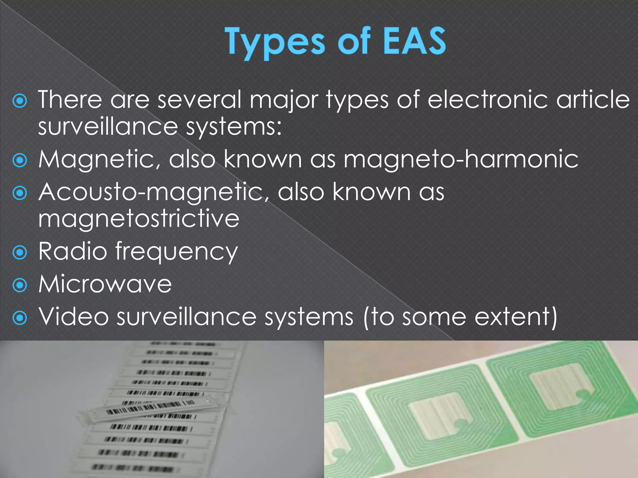  There are several major types of electronic article
surveillance systems:
 Magnetic, also known as magneto-harmonic
 Acousto-magnetic, also known as
magnetostrictive
 Radio frequency
 Microwave
 Video surveillance systems (to some extent)
 