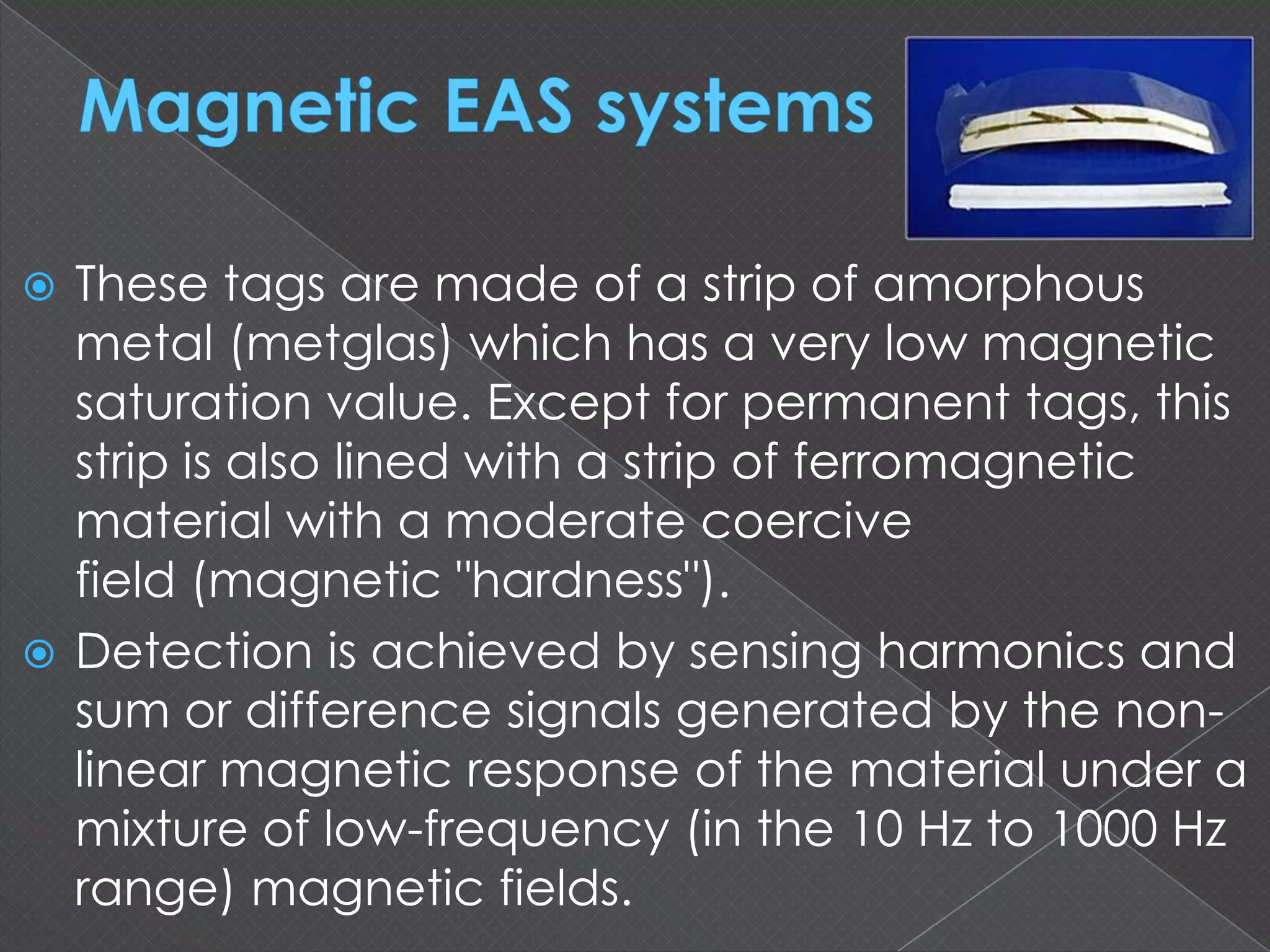  These tags are made of a strip of amorphous
metal (metglas) which has a very low magnetic
saturation value. Except for permanent tags, this
strip is also lined with a strip of ferromagnetic
material with a moderate coercive
field (magnetic "hardness").
 Detection is achieved by sensing harmonics and
sum or difference signals generated by the non-
linear magnetic response of the material under a
mixture of low-frequency (in the 10 Hz to 1000 Hz
range) magnetic fields.
 