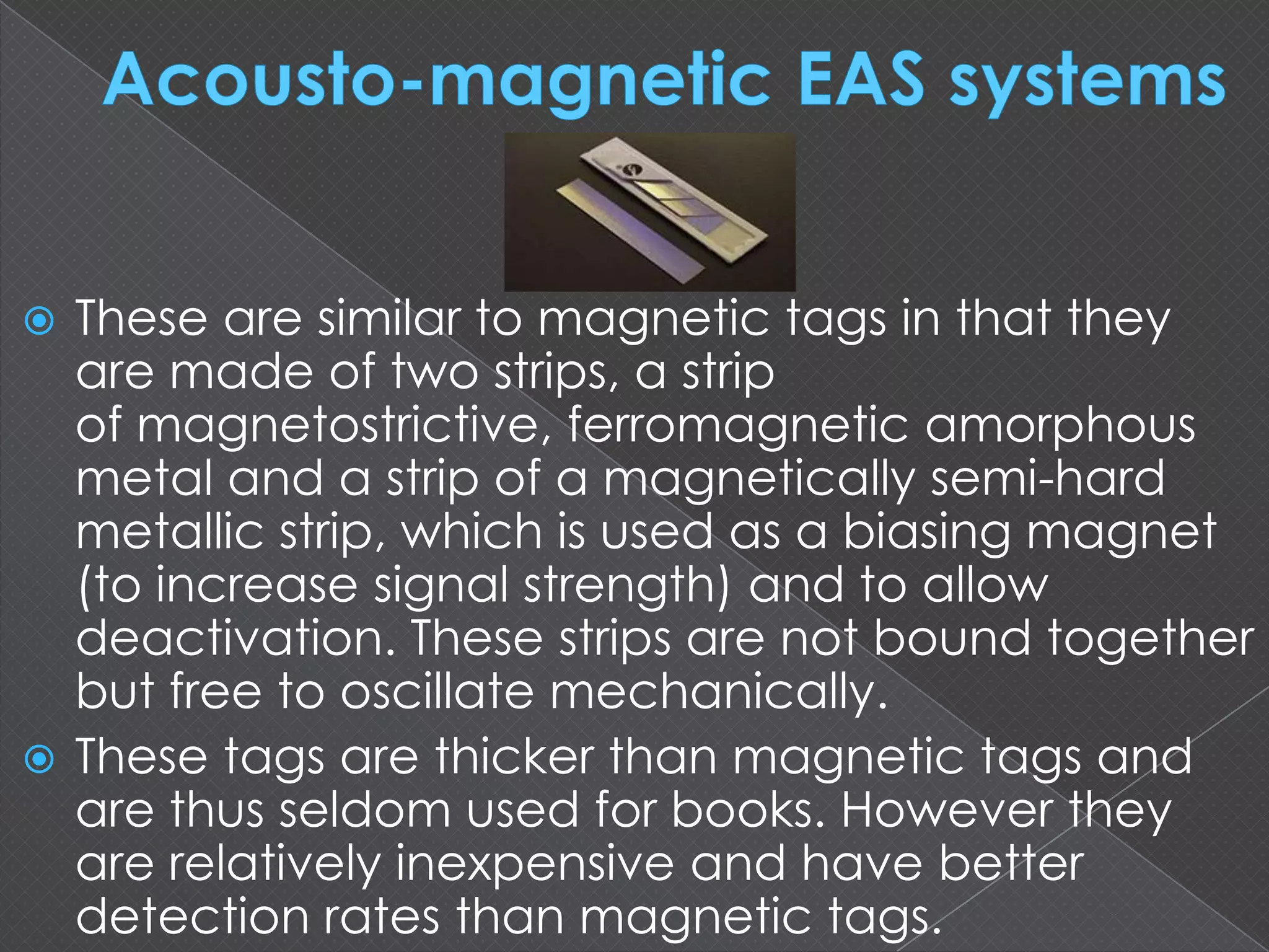  These are similar to magnetic tags in that they
are made of two strips, a strip
of magnetostrictive, ferromagnetic amorphous
metal and a strip of a magnetically semi-hard
metallic strip, which is used as a biasing magnet
(to increase signal strength) and to allow
deactivation. These strips are not bound together
but free to oscillate mechanically.
 These tags are thicker than magnetic tags and
are thus seldom used for books. However they
are relatively inexpensive and have better
detection rates than magnetic tags.
 