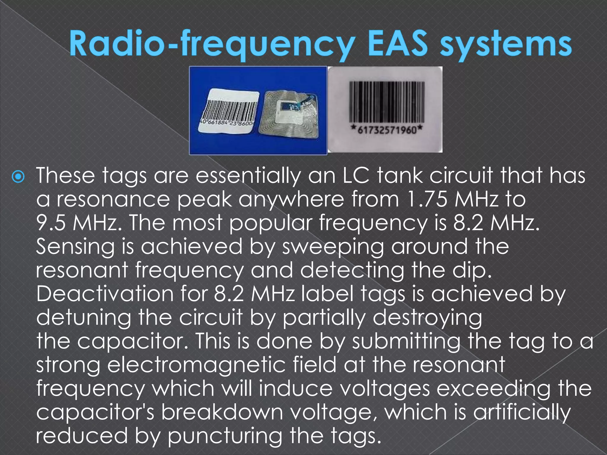  These tags are essentially an LC tank circuit that has
a resonance peak anywhere from 1.75 MHz to
9.5 MHz. The most popular frequency is 8.2 MHz.
Sensing is achieved by sweeping around the
resonant frequency and detecting the dip.
Deactivation for 8.2 MHz label tags is achieved by
detuning the circuit by partially destroying
the capacitor. This is done by submitting the tag to a
strong electromagnetic field at the resonant
frequency which will induce voltages exceeding the
capacitor's breakdown voltage, which is artificially
reduced by puncturing the tags.
 