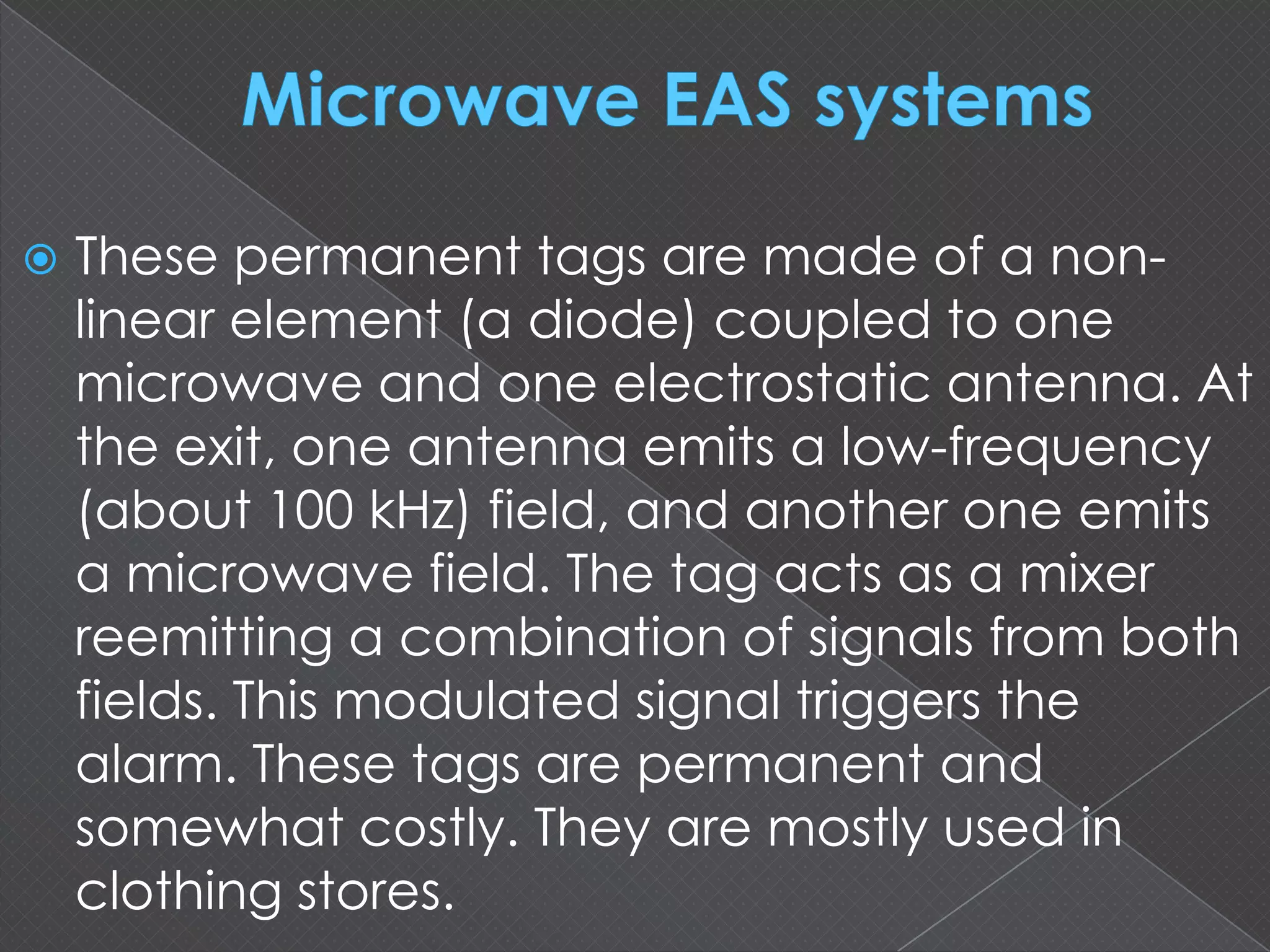  These permanent tags are made of a non-
linear element (a diode) coupled to one
microwave and one electrostatic antenna. At
the exit, one antenna emits a low-frequency
(about 100 kHz) field, and another one emits
a microwave field. The tag acts as a mixer
reemitting a combination of signals from both
fields. This modulated signal triggers the
alarm. These tags are permanent and
somewhat costly. They are mostly used in
clothing stores.
 