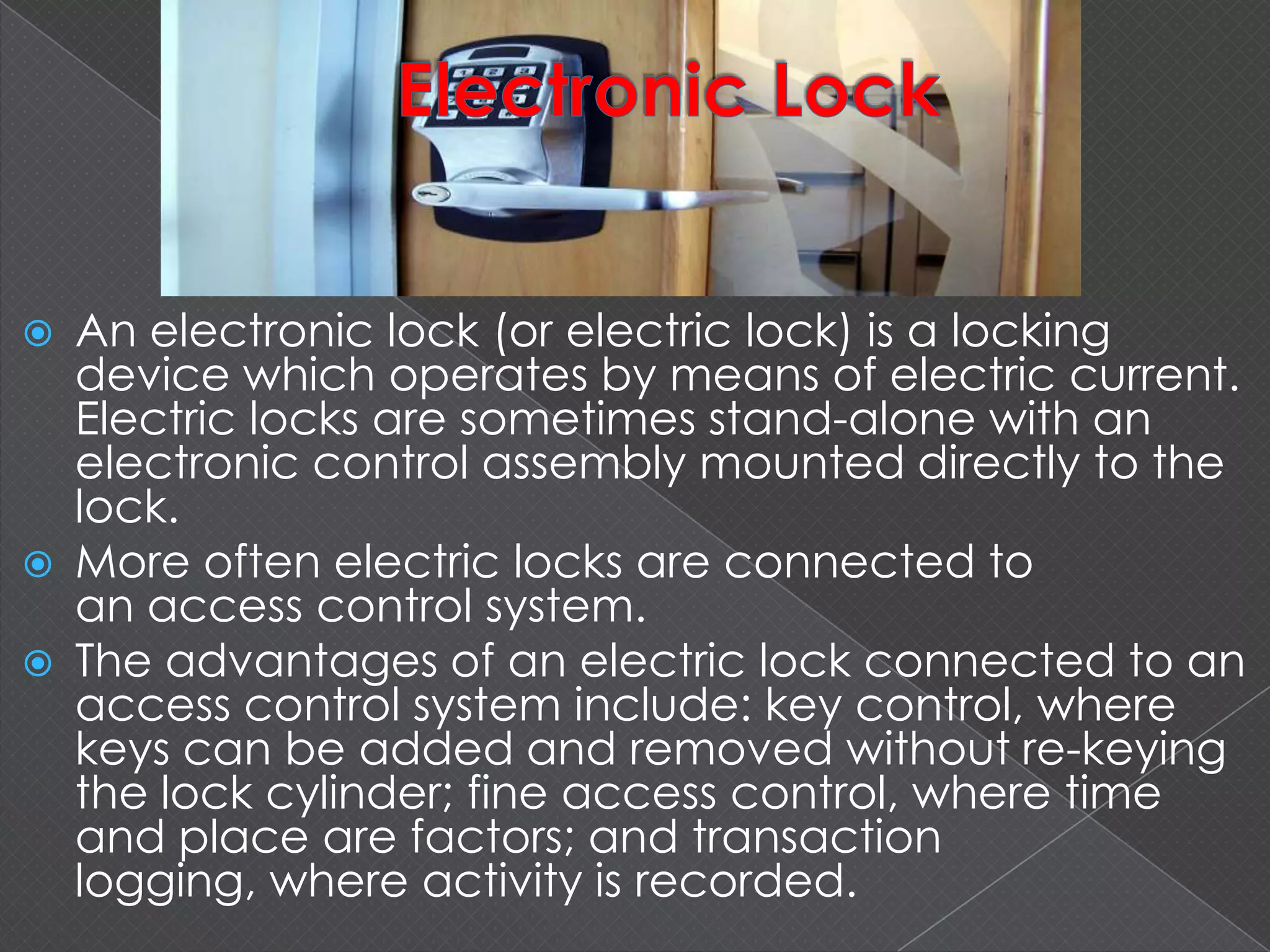  An electronic lock (or electric lock) is a locking
device which operates by means of electric current.
Electric locks are sometimes stand-alone with an
electronic control assembly mounted directly to the
lock.
 More often electric locks are connected to
an access control system.
 The advantages of an electric lock connected to an
access control system include: key control, where
keys can be added and removed without re-keying
the lock cylinder; fine access control, where time
and place are factors; and transaction
logging, where activity is recorded.
 