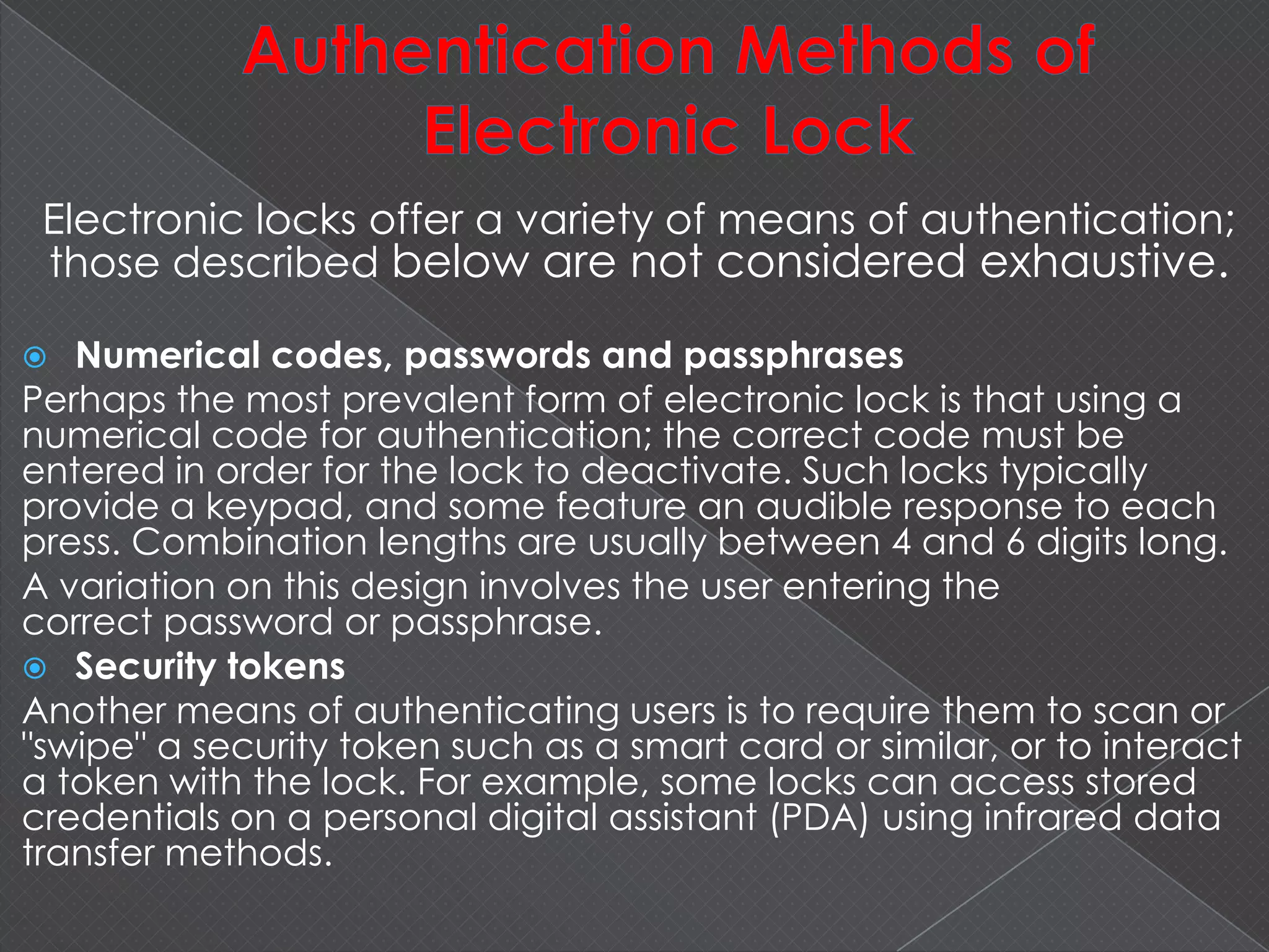 Electronic locks offer a variety of means of authentication;
those described below are not considered exhaustive.
 Numerical codes, passwords and passphrases
Perhaps the most prevalent form of electronic lock is that using a
numerical code for authentication; the correct code must be
entered in order for the lock to deactivate. Such locks typically
provide a keypad, and some feature an audible response to each
press. Combination lengths are usually between 4 and 6 digits long.
A variation on this design involves the user entering the
correct password or passphrase.
 Security tokens
Another means of authenticating users is to require them to scan or
"swipe" a security token such as a smart card or similar, or to interact
a token with the lock. For example, some locks can access stored
credentials on a personal digital assistant (PDA) using infrared data
transfer methods.
 