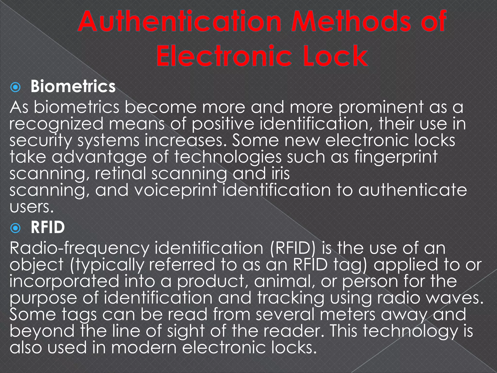  Biometrics
As biometrics become more and more prominent as a
recognized means of positive identification, their use in
security systems increases. Some new electronic locks
take advantage of technologies such as fingerprint
scanning, retinal scanning and iris
scanning, and voiceprint identification to authenticate
users.
 RFID
Radio-frequency identification (RFID) is the use of an
object (typically referred to as an RFID tag) applied to or
incorporated into a product, animal, or person for the
purpose of identification and tracking using radio waves.
Some tags can be read from several meters away and
beyond the line of sight of the reader. This technology is
also used in modern electronic locks.
 