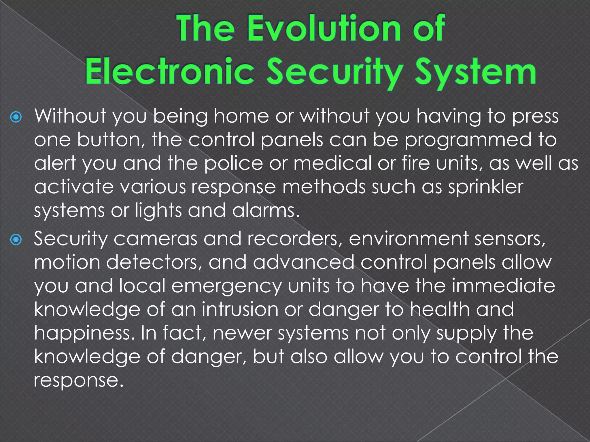  Without you being home or without you having to press
one button, the control panels can be programmed to
alert you and the police or medical or fire units, as well as
activate various response methods such as sprinkler
systems or lights and alarms.
 Security cameras and recorders, environment
sensors, motion detectors, and advanced control panels
allow you and local emergency units to have the
immediate knowledge of an intrusion or danger to health
and happiness. In fact, newer systems not only supply the
knowledge of danger, but also allow you to control the
response.
 