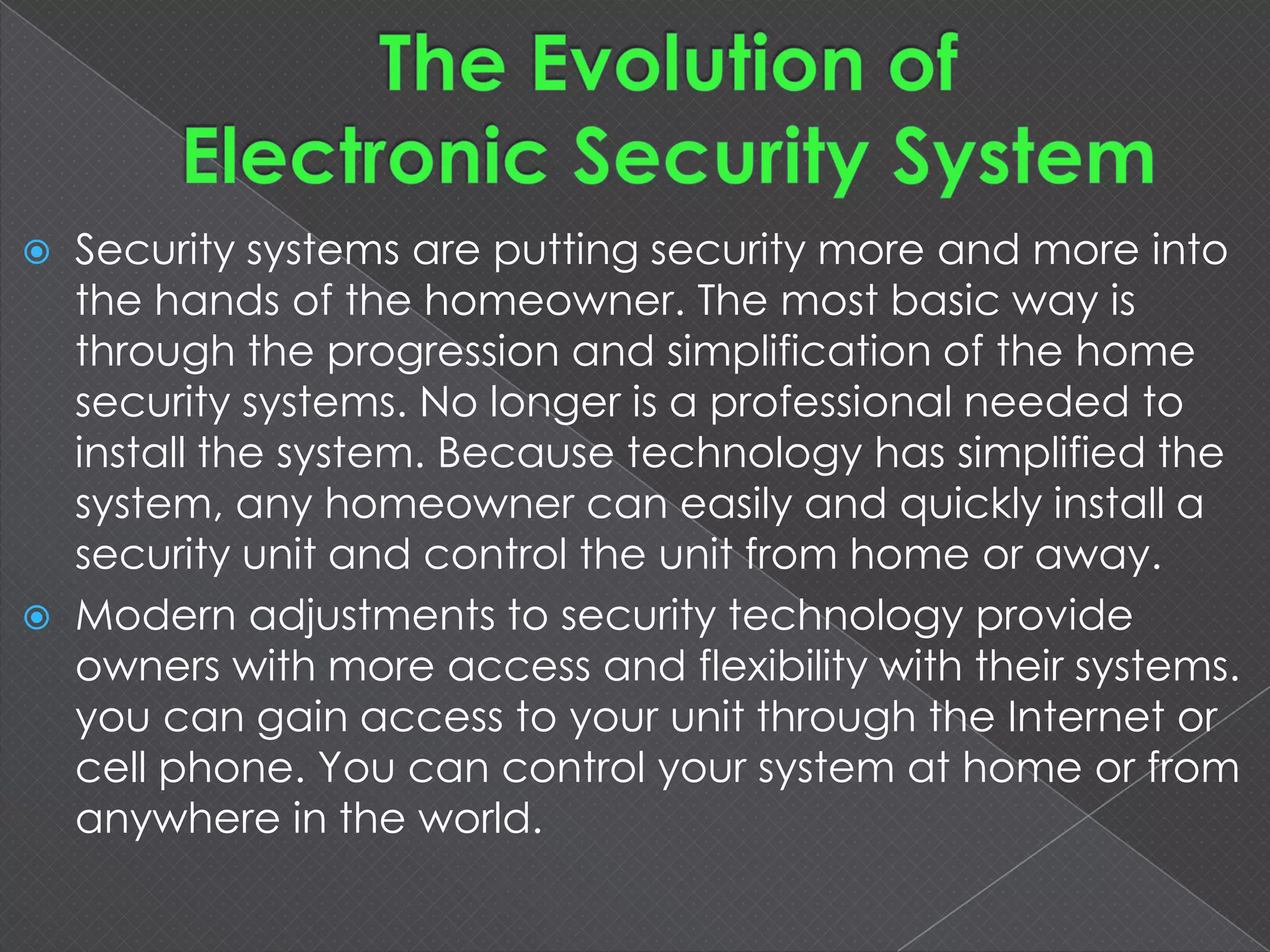  Security systems are putting security more and more into
the hands of the homeowner. The most basic way is
through the progression and simplification of the home
security systems. No longer is a professional needed to
install the system. Because technology has simplified the
system, any homeowner can easily and quickly install a
security unit and control the unit from home or away.
 Modern adjustments to security technology provide
owners with more access and flexibility with their systems.
you can gain access to your unit through the Internet or
cell phone. You can control your system at home or from
anywhere in the world.
 