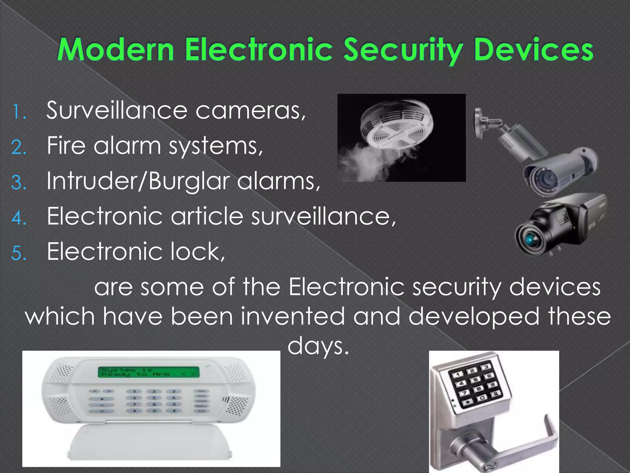 1. Surveillance cameras,
2. Fire alarm systems,
3. Intruder/Burglar alarms,
4. Electronic article surveillance,
5. Electronic lock,
are some of the Electronic security devices
which have been invented and developed these
days.
 