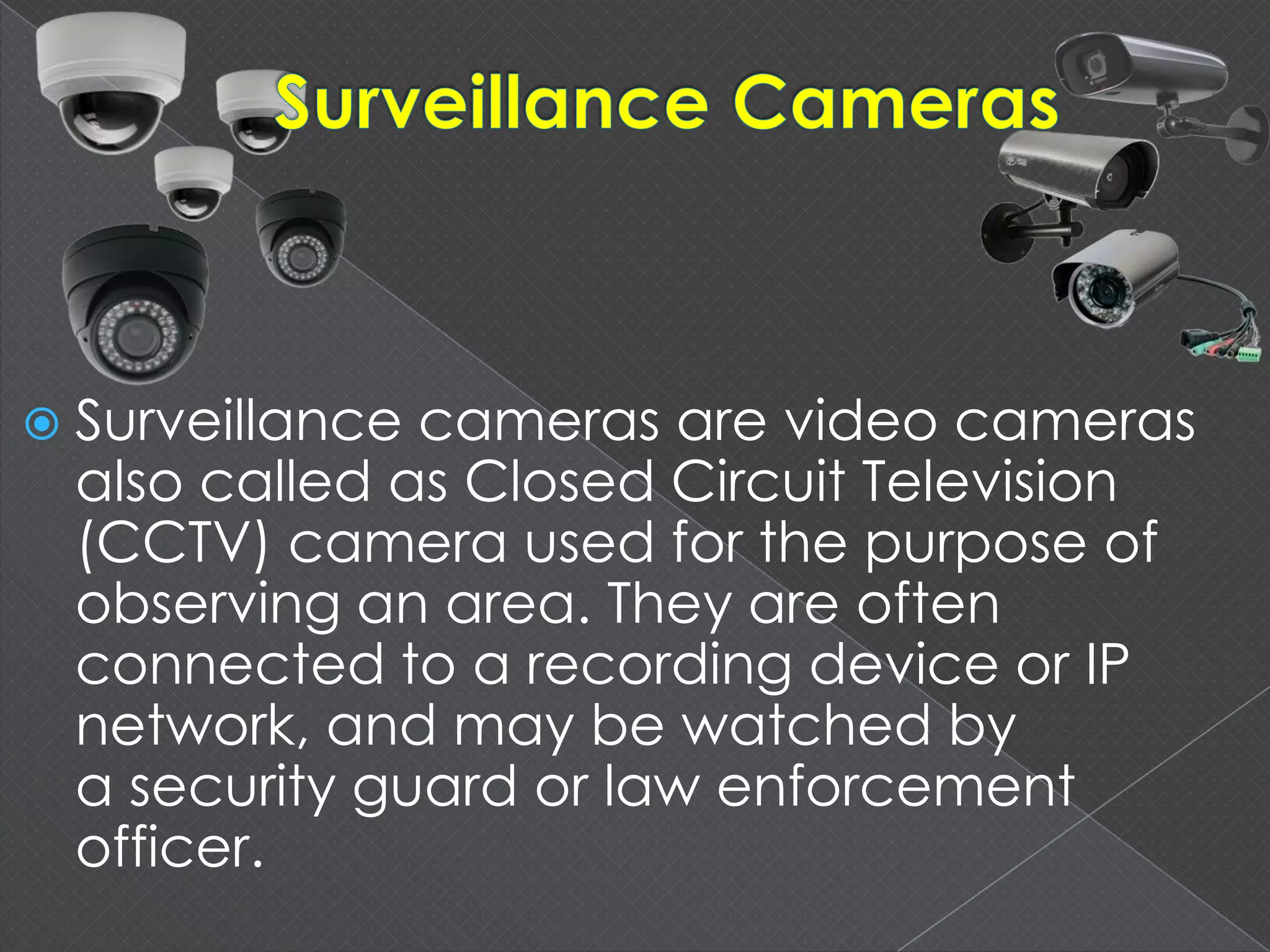  Surveillance cameras are video cameras
also called as Closed Circuit Television
(CCTV) camera used for the purpose of
observing an area. They are often
connected to a recording device or IP
network, and may be watched by
a security guard or law enforcement
officer.
 