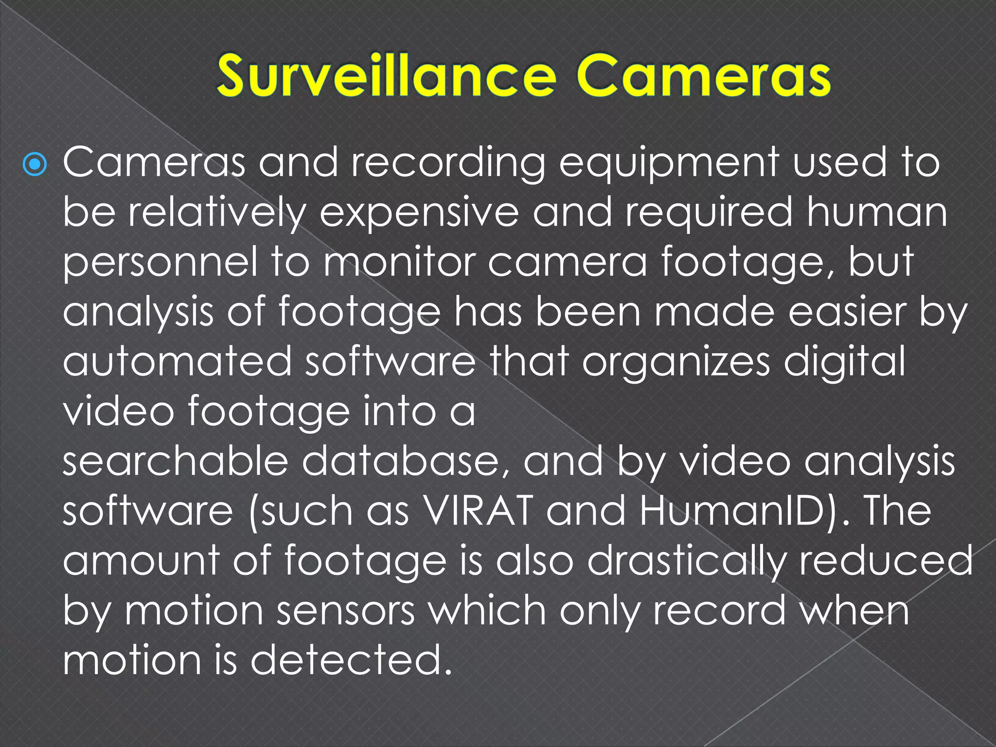  Cameras and recording equipment used to
be relatively expensive and required human
personnel to monitor camera footage, but
analysis of footage has been made easier by
automated software that organizes digital
video footage into a
searchable database, and by video analysis
software (such as VIRAT and HumanID). The
amount of footage is also drastically reduced
by motion sensors which only record when
motion is detected.
 