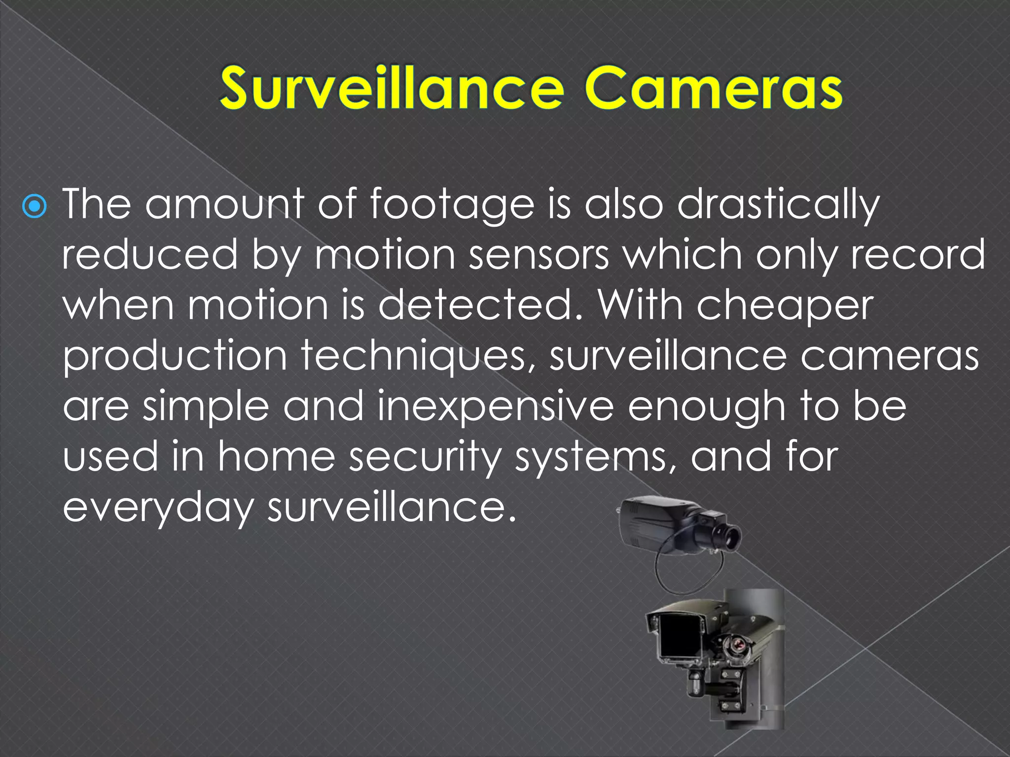  The amount of footage is also drastically
reduced by motion sensors which only record
when motion is detected. With cheaper
production techniques, surveillance cameras
are simple and inexpensive enough to be
used in home security systems, and for
everyday surveillance.
 