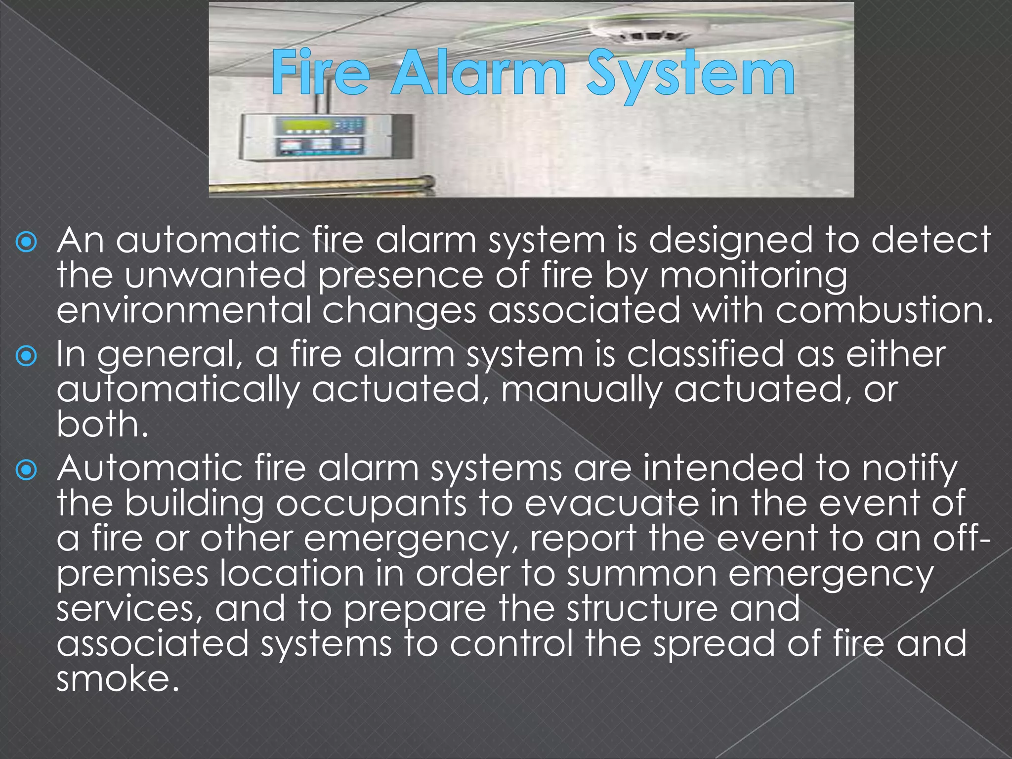  An automatic fire alarm system is designed to detect
the unwanted presence of fire by monitoring
environmental changes associated with combustion.
 In general, a fire alarm system is classified as either
automatically actuated, manually actuated, or
both.
 Automatic fire alarm systems are intended to notify
the building occupants to evacuate in the event of
a fire or other emergency, report the event to an off-
premises location in order to summon emergency
services, and to prepare the structure and
associated systems to control the spread of fire and
smoke.
 