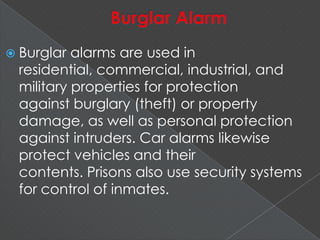 Burglar alarms are used in
residential, commercial, industrial, and
military properties for protection
against burglary (theft) or property
damage, as well as personal protection
against intruders. Car alarms likewise
protect vehicles and their
contents. Prisons also use security systems
for control of inmates.
 