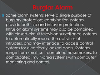  Some alarm systems serve a single purpose of
burglary protection; combination systems
provide both fire and intrusion protection.
Intrusion alarm systems may also be combined
with closed-circuit television surveillance systems
to automatically record the activities of
intruders, and may interface to access control
systems for electrically locked doors. Systems
range from small, self-contained noisemakers, to
complicated, multi-area systems with computer
monitoring and control.
 