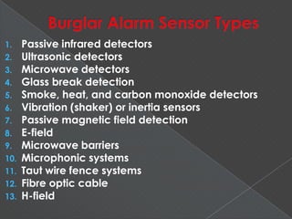 1. Passive infrared detectors
2. Ultrasonic detectors
3. Microwave detectors
4. Glass break detection
5. Smoke, heat, and carbon monoxide detectors
6. Vibration (shaker) or inertia sensors
7. Passive magnetic field detection
8. E-field
9. Microwave barriers
10. Microphonic systems
11. Taut wire fence systems
12. Fibre optic cable
13. H-field
 