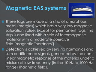  These tags are made of a strip of amorphous
metal (metglas) which has a very low magnetic
saturation value. Except for permanent tags, this
strip is also lined with a strip of ferromagnetic
material with a moderate coercive
field (magnetic "hardness").
 Detection is achieved by sensing harmonics and
sum or difference signals generated by the non-
linear magnetic response of the material under a
mixture of low-frequency (in the 10 Hz to 1000 Hz
range) magnetic fields.
 