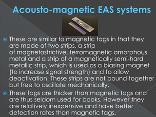  These are similar to magnetic tags in that they
are made of two strips, a strip
of magnetostrictive, ferromagnetic amorphous
metal and a strip of a magnetically semi-hard
metallic strip, which is used as a biasing magnet
(to increase signal strength) and to allow
deactivation. These strips are not bound together
but free to oscillate mechanically.
 These tags are thicker than magnetic tags and
are thus seldom used for books. However they
are relatively inexpensive and have better
detection rates than magnetic tags.
 