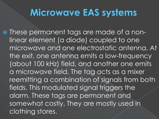  These permanent tags are made of a non-
linear element (a diode) coupled to one
microwave and one electrostatic antenna. At
the exit, one antenna emits a low-frequency
(about 100 kHz) field, and another one emits
a microwave field. The tag acts as a mixer
reemitting a combination of signals from both
fields. This modulated signal triggers the
alarm. These tags are permanent and
somewhat costly. They are mostly used in
clothing stores.
 